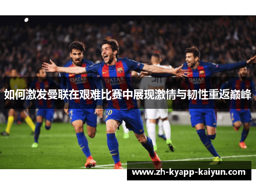 如何激发曼联在艰难比赛中展现激情与韧性重返巅峰